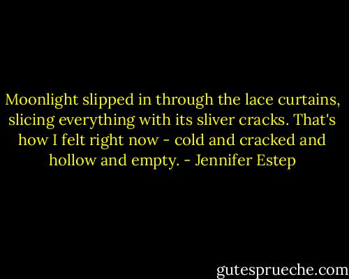 Moonlight slipped in through the lace curtains, slicing everything with its sliver cracks. That's how I felt right now - cold and cracked and hollow and empty. - Jennifer Estep