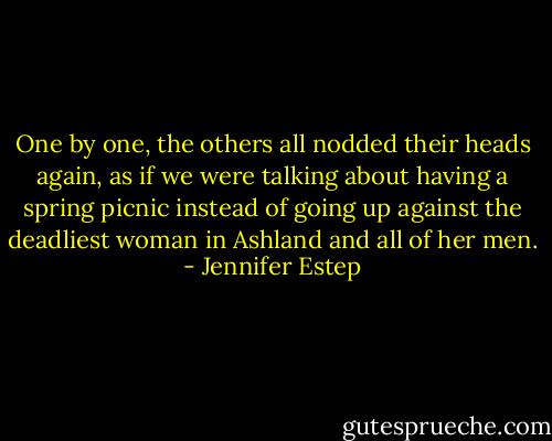 One by one, the others all nodded their heads again, as if we were talking about having a spring picnic instead of going up against the deadliest woman in Ashland and all of her men. - Jennifer Estep