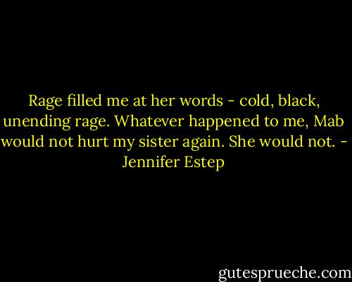 Rage filled me at her words - cold, black, unending rage. Whatever happened to me, Mab would not hurt my sister again. She would not. - Jennifer Estep