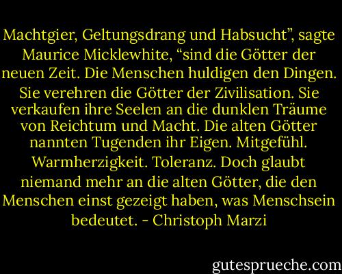 Machtgier, Geltungsdrang und Habsucht”, sagte Maurice Micklewhite, “sind die Götter der neuen Zeit. Die Menschen huldigen den Dingen. Sie verehren die Götter der Zivilisation. Sie verkaufen ihre Seelen an die dunklen Träume von Reichtum und Macht. Die alten Götter nannten Tugenden ihr Eigen. Mitgefühl. Warmherzigkeit. Toleranz. Doch glaubt niemand mehr an die alten Götter, die den Menschen einst gezeigt haben, was Menschsein bedeutet. - Christoph Marzi