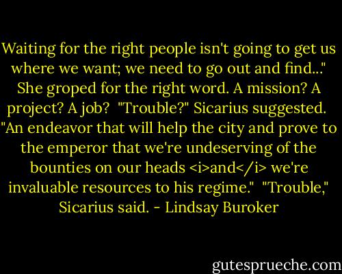 Waiting for the right people isn't going to get us where we want; we need to go out and find..." She groped for the right word. A mission? A project? A job?<br /><br />"Trouble?" Sicarius suggested.<br /><br />"An endeavor that will help the city and prove to the emperor that we're undeserving of the bounties on our heads <i>and</i> we're invaluable resources to his regime."<br /><br />"Trouble," Sicarius said. - Lindsay Buroker