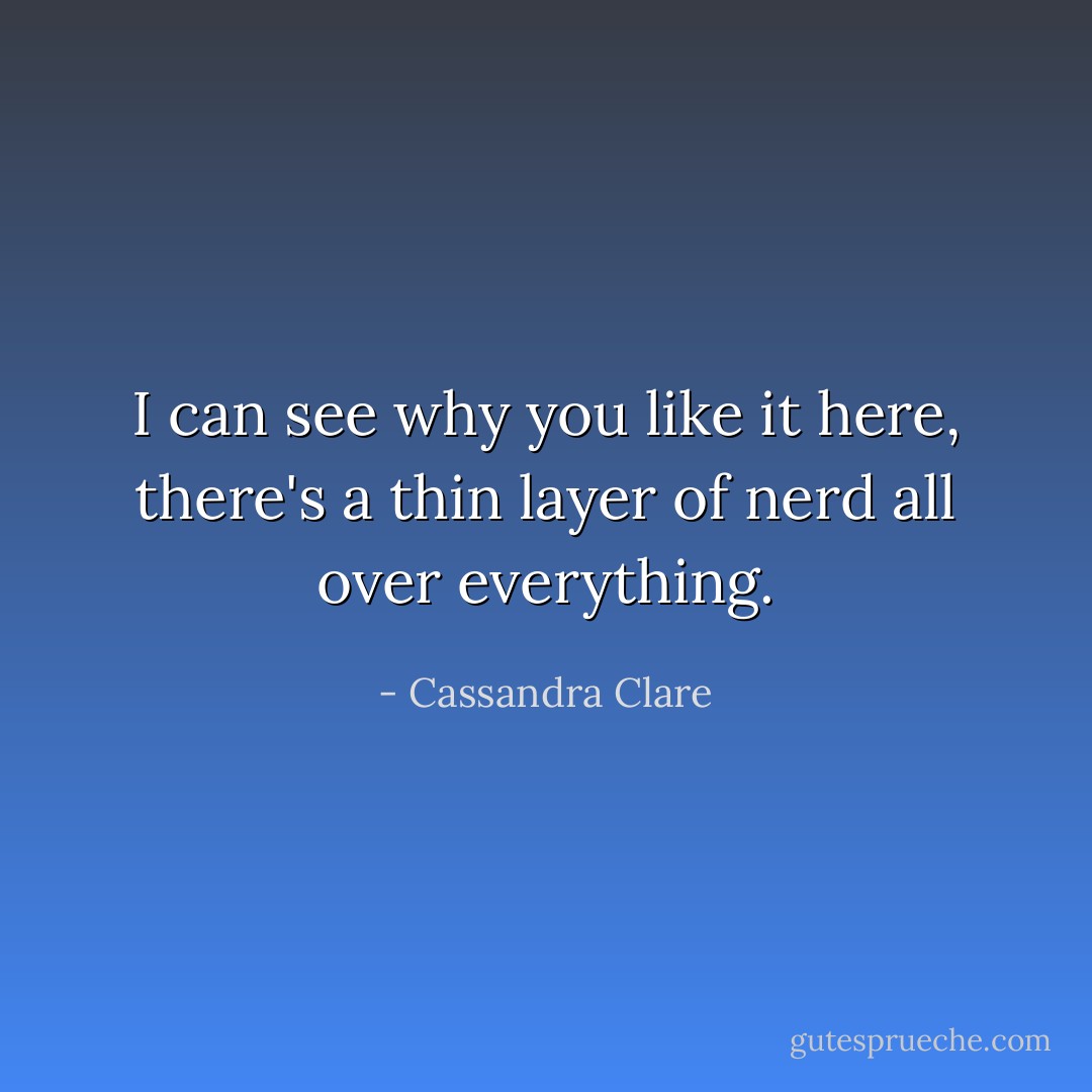 I can see why you like it here, there's a thin layer of nerd all over everything. - Cassandra Clare
