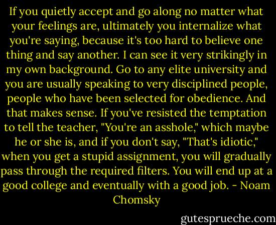 If you quietly accept and go along no matter what your feelings are, ultimately you internalize what you're saying, because it's too hard to believe one thing and say another. I can see it very strikingly in my own background. Go to any elite university and you are usually speaking to very disciplined people, people who have been selected for obedience. And that makes sense. If you've resisted the temptation to tell the teacher, "You're an asshole," which maybe he or she is, and if you don't say, "That's idiotic," when you get a stupid assignment, you will gradually pass through the required filters. You will end up at a good college and eventually with a good job. - Noam Chomsky