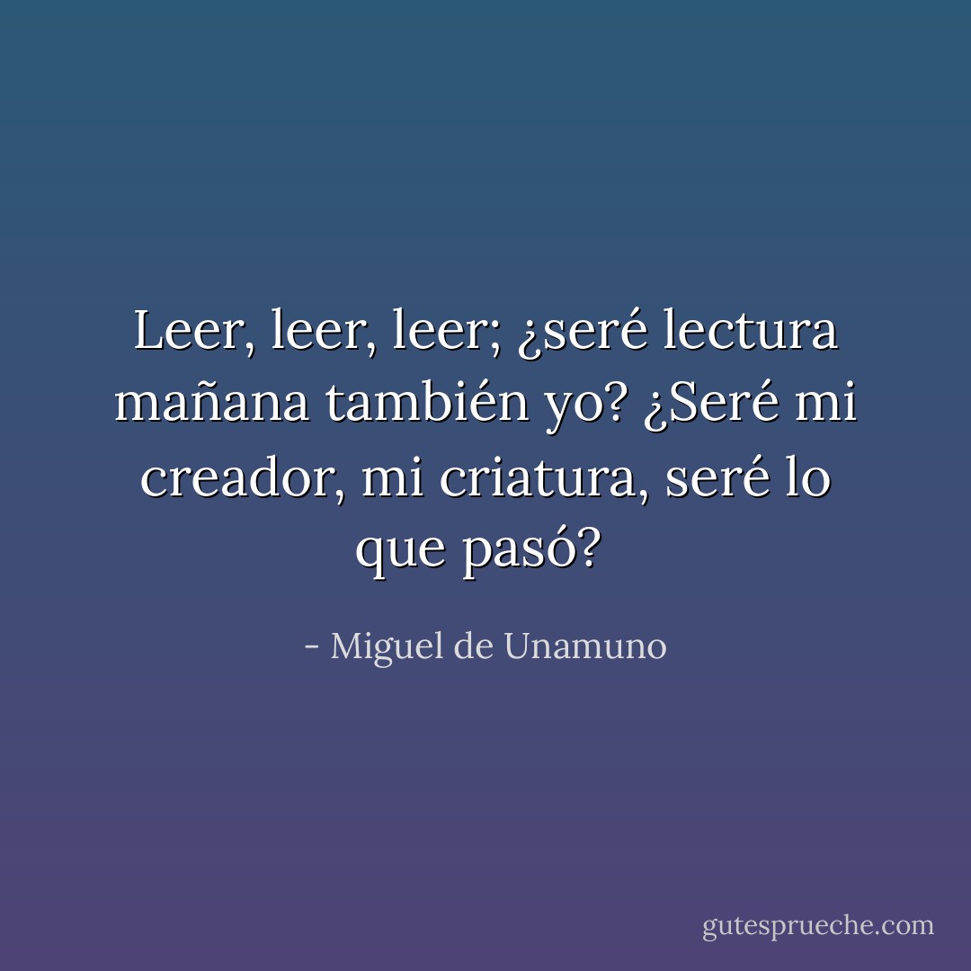 Leer, leer, leer; ¿seré lectura<br />mañana también yo?<br />¿Seré mi creador, mi criatura,<br />seré lo que pasó?<br /> - Miguel de Unamuno