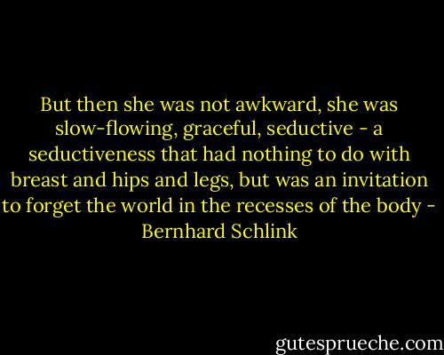 But then she was not awkward, she was slow-flowing, graceful, seductive - a seductiveness that had nothing to do with breast and hips and legs, but was an invitation to forget the world in the recesses of the body - Bernhard Schlink