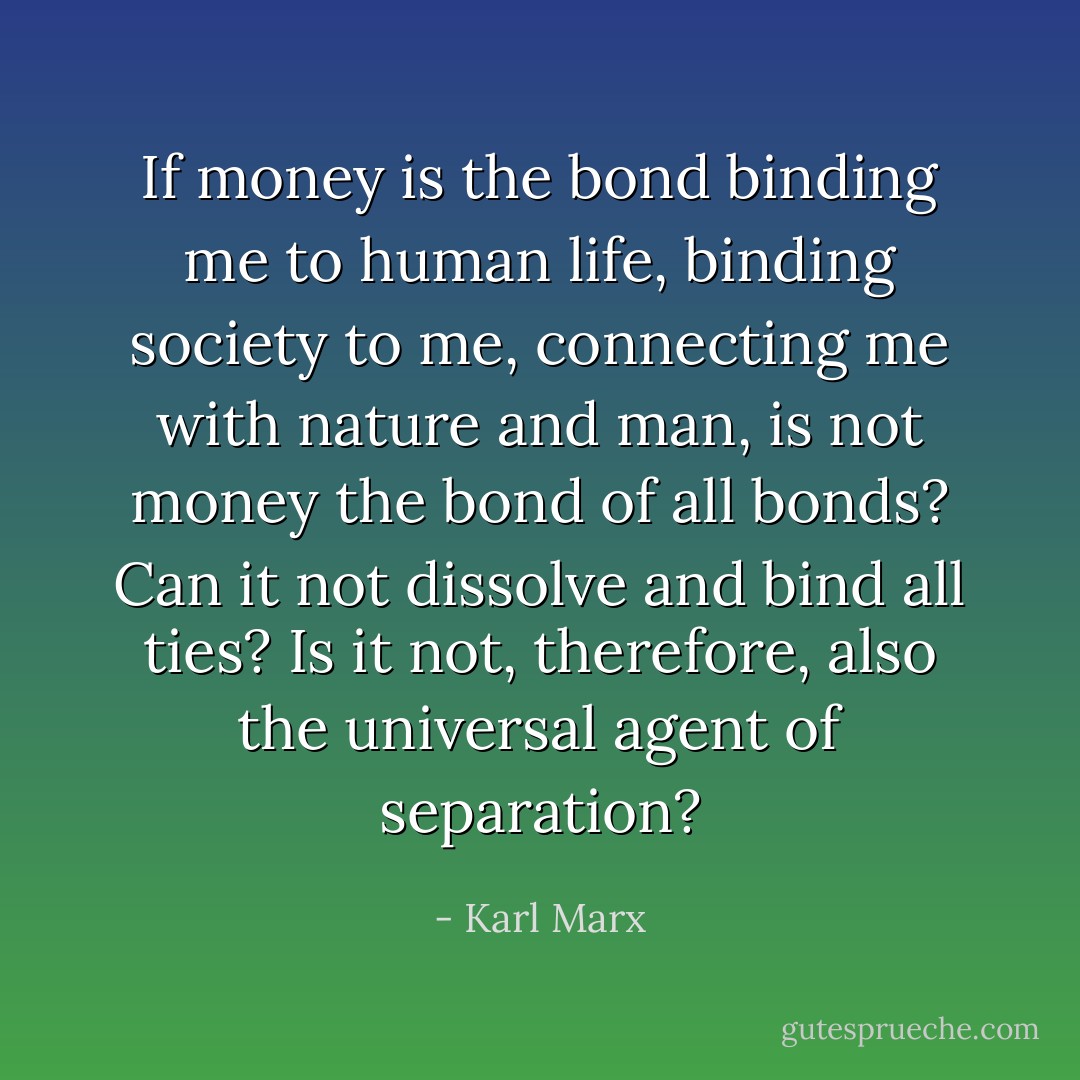 If <i>money</i> is the bond binding me to <i>human</i> life, binding society to me, connecting me with nature and man, is not money the bond of all <i>bonds</i>? Can it not dissolve and bind all ties? Is it not, therefore, also the universal <i>agent</i> of <i>separation</i>? - Karl Marx