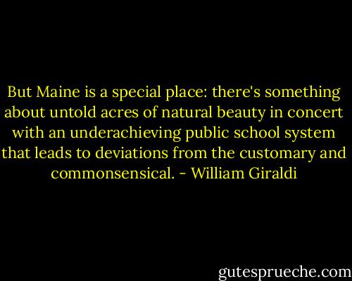 But Maine is a special place: there's something about untold acres of natural beauty in concert with an underachieving public school system that leads to deviations from the customary and commonsensical. - William Giraldi