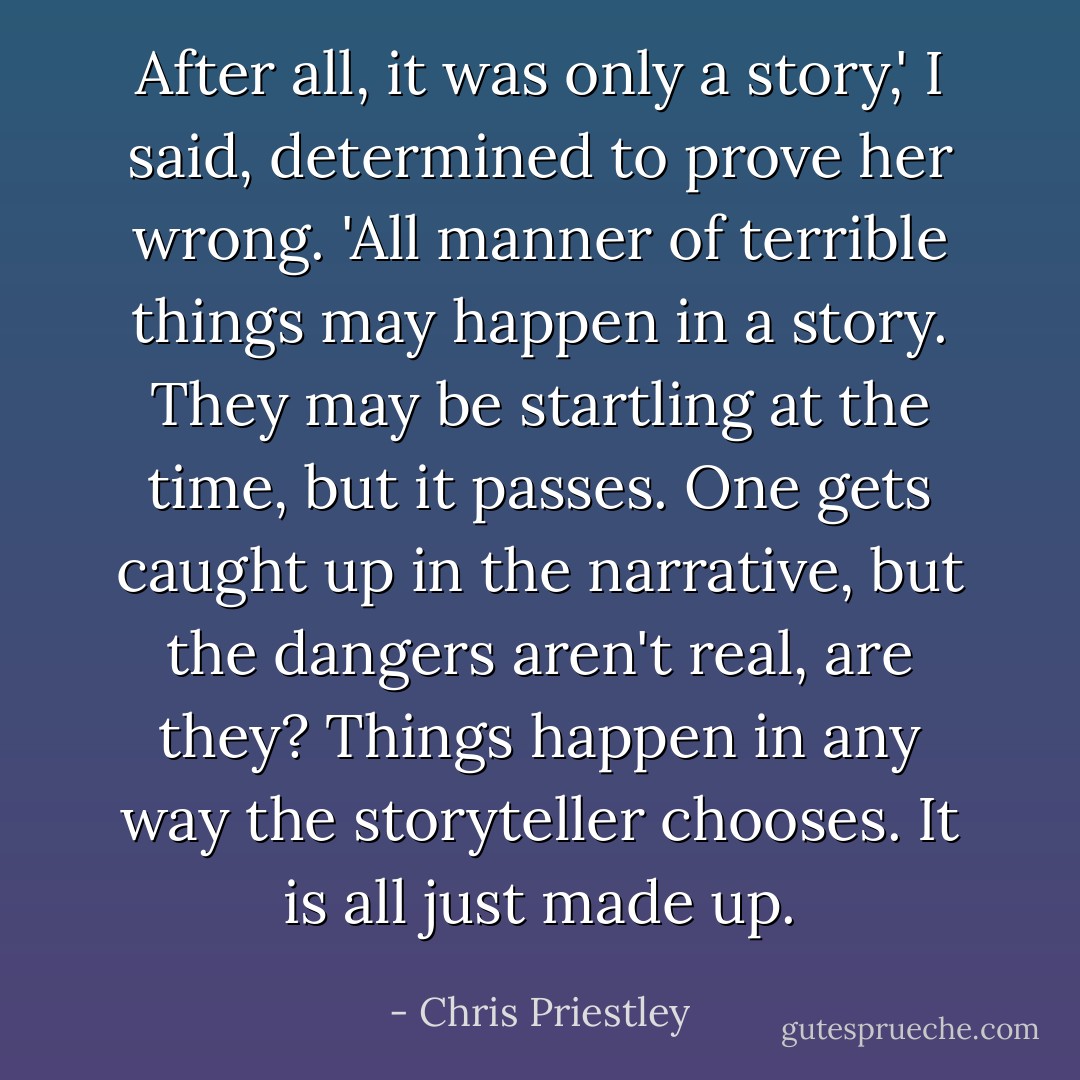 After all, it was only a story,' I said, determined to prove her wrong. 'All manner of terrible things may happen in a story. They may be startling at the time, but it passes. One gets caught up in the narrative, but the dangers aren't real, are they? Things happen in any way the storyteller chooses. It is all just made up. - Chris Priestley