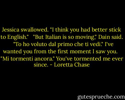 Jessica swallowed. "I think you had better stick to English." <br /><br />"But Italian is so moving," Dain said. <br /><br />"To ho voluto dal primo che ti vedi." I've wanted you from the first moment I saw you. <br /><br />"Mi tormenti ancora." You've tormented me ever since. - Loretta Chase