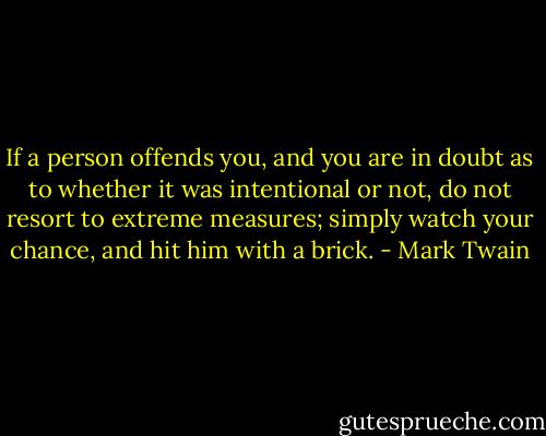 If a person offends you, and you are in doubt as to whether it was intentional or not, do not resort to extreme measures; simply watch your chance, and hit him with a brick. - Mark Twain