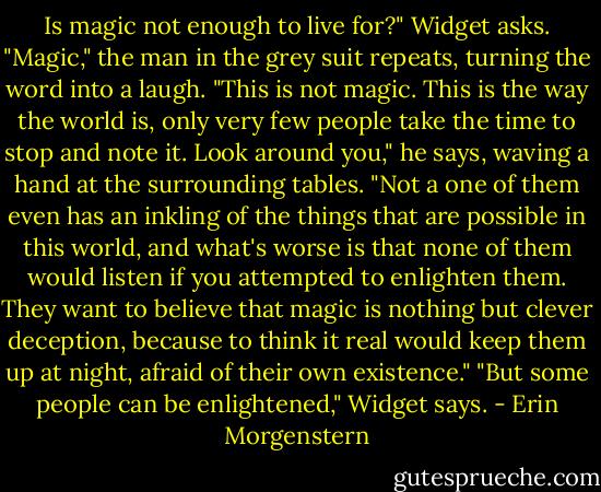 Is magic not enough to live for?" Widget asks.<br />"Magic," the man in the grey suit repeats, turning the word into a laugh. "This is not magic. This is the way the world is, only very few people take the time to stop and note it. Look around you," he says, waving a hand at the surrounding tables. "Not a one of them even has an inkling of the things that are possible in this world, and what's worse is that none of them would listen if you attempted to enlighten them. They want to believe that magic is nothing but clever deception, because to think it real would keep them up at night, afraid of their own existence."<br />"But some people can be enlightened," Widget says. - Erin Morgenstern