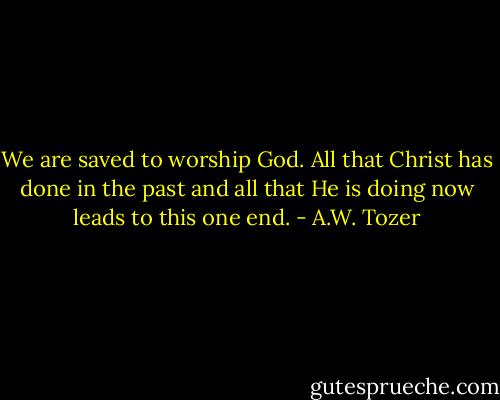 We are saved to worship God. All that Christ has done in the past and all that He is doing now leads to this one end. - A.W. Tozer