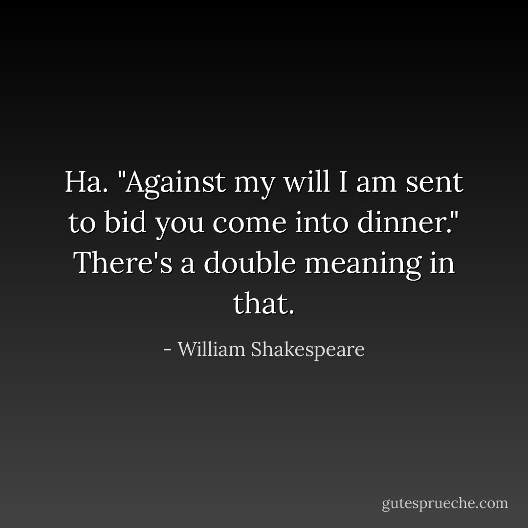 Ha. "Against my will I am sent to bid you come into dinner." There's a double meaning in that. - William Shakespeare