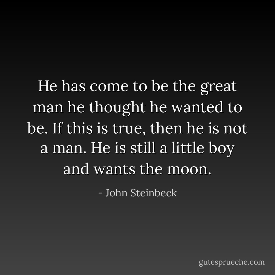 He has come to be the great man he thought he wanted to be. If this is true, then he is not a man. He is still a little boy and wants the moon. - John Steinbeck