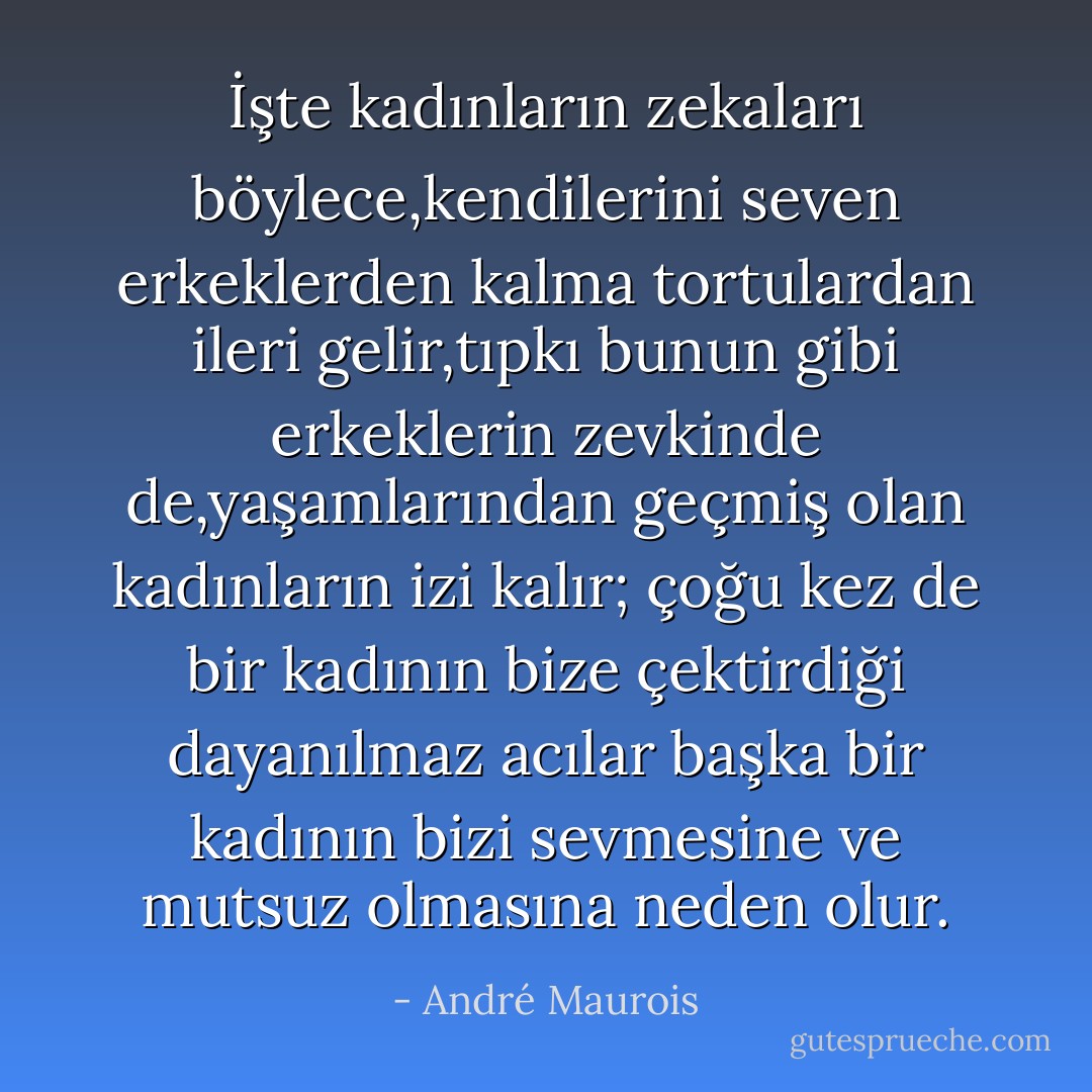 İşte kadınların zekaları böylece,kendilerini seven erkeklerden kalma tortulardan ileri gelir,tıpkı bunun gibi erkeklerin zevkinde de,yaşamlarından geçmiş olan kadınların izi kalır; çoğu kez de bir kadının bize çektirdiği dayanılmaz acılar başka bir kadının bizi sevmesine ve mutsuz olmasına neden olur. - André Maurois