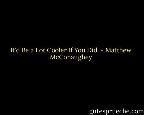 It'd Be a Lot Cooler If You Did. - Matthew McConaughey