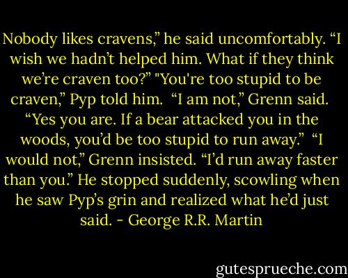 Nobody likes cravens,” he said uncomfortably. “I wish we hadn’t helped him. What if they think we’re craven too?”<br />"You're too stupid to be craven,” Pyp told him. <br />“I am not,” Grenn said. <br />“Yes you are. If a bear attacked you in the woods, you’d be too stupid to run away.” <br />“I would not,” Grenn insisted. “I’d run away faster than you.” He stopped suddenly, scowling when he saw Pyp’s grin and realized what he’d just said. - George R.R. Martin