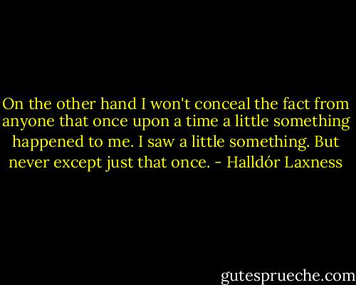 On the other hand I won't conceal the fact from anyone that once upon a time a little something happened to me. I saw a little something. But never except just that once. - Halldór Laxness