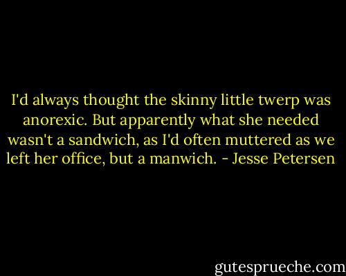 I'd always thought the skinny little twerp was anorexic. But apparently what she needed wasn't a sandwich, as I'd often muttered as we left her office, but a manwich. - Jesse Petersen