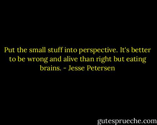 Put the small stuff into perspective. It's better to be wrong and alive than right but eating brains. - Jesse Petersen