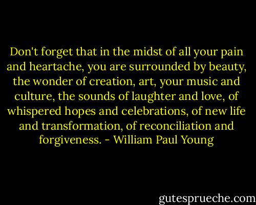 Don't forget that in the midst of all your pain and heartache, you are surrounded by beauty, the wonder of creation, art, your music and culture, the sounds of laughter and love, of whispered hopes and celebrations, of new life and transformation, of reconciliation and forgiveness. - William Paul Young