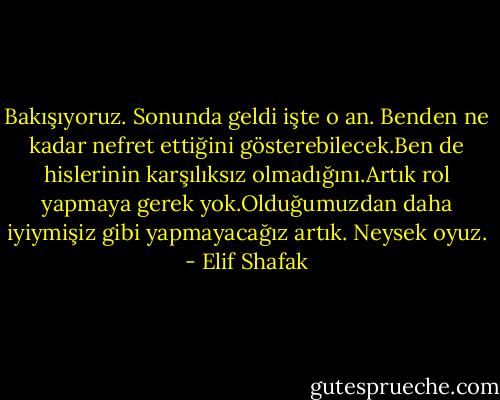 Bakışıyoruz. Sonunda geldi işte o an. Benden ne kadar nefret ettiğini gösterebilecek.Ben de hislerinin karşılıksız olmadığını.Artık rol yapmaya gerek yok.Olduğumuzdan daha iyiymişiz gibi yapmayacağız artık. Neysek oyuz. - Elif Shafak