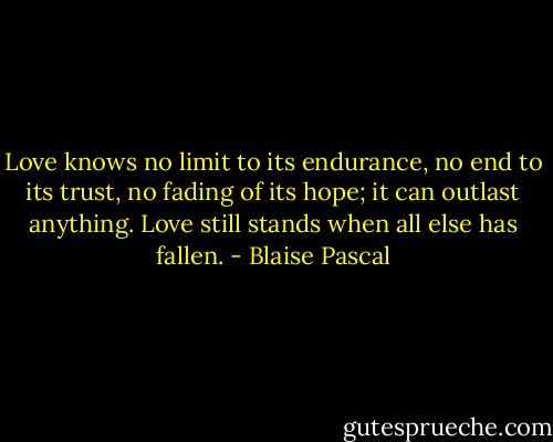 Love knows no limit to its endurance, no end to its trust, no fading of its hope; it can outlast anything. Love still stands when all else has fallen. - Blaise Pascal