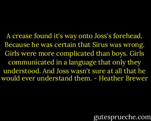 A crease found it's way onto Joss's forehead. Because he was certain that Sirus was wrong. Girls were more complicated than boys. Girls communicated in a language that only they understood. And Joss wasn't sure at all that he would ever understand them. - Heather Brewer