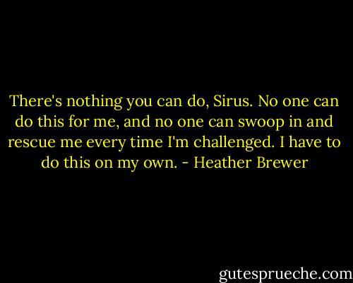 There's nothing you can do, Sirus. No one can do this for me, and no one can swoop in and rescue me every time I'm challenged. I have to do this on my own. - Heather Brewer