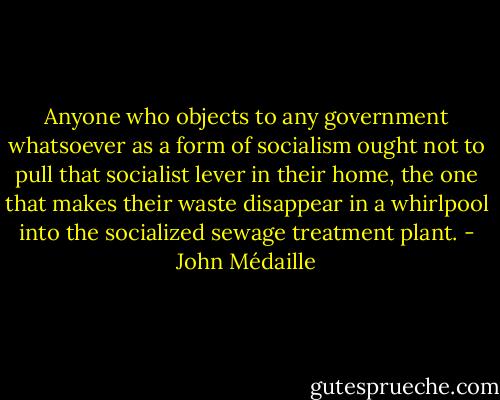 Anyone who objects to any government whatsoever as a form of socialism ought not to pull that socialist lever in their home, the one that makes their waste disappear in a whirlpool into the socialized sewage treatment plant. - John Médaille