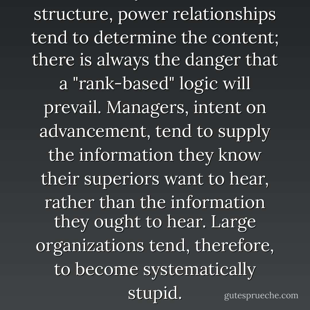 Unfortunately, in a hierarchical structure, power relationships tend to determine the content; there is always the danger that a "rank-based" logic will prevail. Managers, intent on advancement, tend to supply the information they know their superiors want to hear, rather than the information they ought to hear. Large organizations tend, therefore, to become systematically stupid. - John Médaille