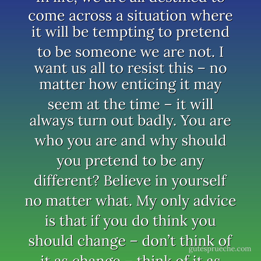 Never change who you are because somebody says you should … and never change because you think you should. In life, we are all destined to come across a situation where it will be tempting to pretend to be someone we are not.<br />I want us all to resist this – no matter how enticing it may seem at the time – it will always turn out badly. You are who you are and why should you pretend to be any different? Believe in yourself no matter what. My only advice is that if you do think you should change – don’t think of it as change – think of it as improvement. Never try to be something you’re not – instead, be something you want to be. - Joanne McClean