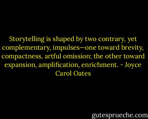 Storytelling is shaped by two contrary, yet complementary, impulses—one toward brevity, compactness, artful omission; the other toward expansion, amplification, enrichment. - Joyce Carol Oates