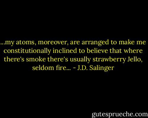 ...my atoms, moreover, are arranged to make me constitutionally inclined to believe that where there's smoke there's usually strawberry Jello, seldom fire... - J.D. Salinger