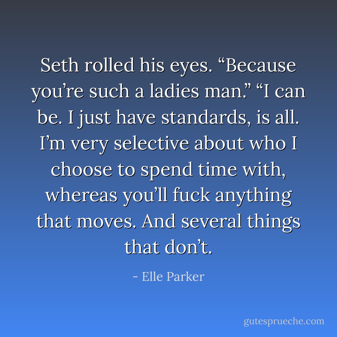 Seth rolled his eyes. “Because you’re such a ladies man.”<br />“I can be. I just have standards, is all. I’m very selective about who I choose to spend time with, whereas you’ll fuck anything that moves. And several things that don’t. - Elle Parker