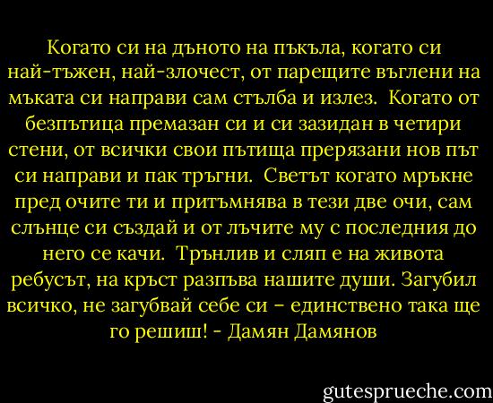 Когато си на дъното на пъкъла,<br />когато си най-тъжен, най-злочест,<br />от парещите въглени на мъката<br />си направи сам стълба и излез.<br /><br />Когато от безпътица премазан си<br />и си зазидан в четири стени,<br />от всички свои пътища прерязани<br />нов път си направи и пак тръгни.<br /><br />Светът когато мръкне пред очите ти<br />и притъмнява в тези две очи,<br />сам слънце си създай и от лъчите му<br />с последния до него се качи.<br /><br />Трънлив и сляп е на живота ребусът,<br />на кръст разпъва нашите души.<br />Загубил всичко, не загубвай себе си –<br />единствено така ще го решиш! - Дамян Дамянов