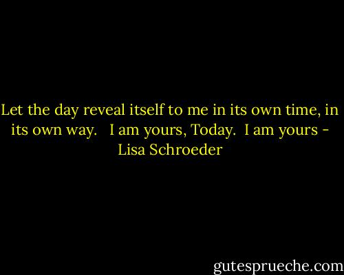 Let the day<br />reveal itself to me<br />in its own time,<br />in its own way.<br /><br /> I am yours, Today.<br /><br />I am yours - Lisa Schroeder
