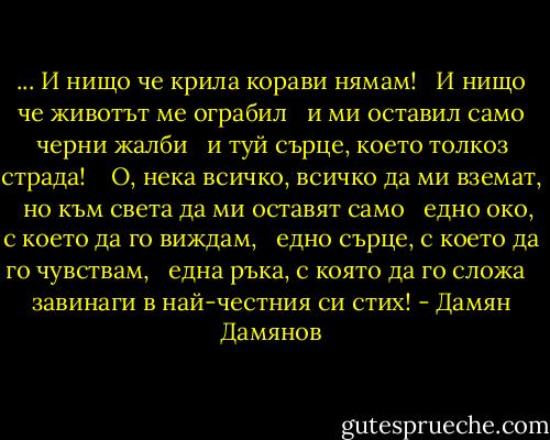 ... И нищо че крила корави нямам! <br /> И нищо че животът ме ограбил <br /> и ми оставил само черни жалби <br /> и туй сърце, което толкоз страда! <br /><br /> О, нека всичко, всичко да ми вземат, <br /> но към света да ми оставят само <br /> едно око, с което да го виждам, <br /> едно сърце, с което да го чувствам, <br /> една ръка, с която да го сложа <br /> завинаги в най-честния си стих! - Дамян Дамянов