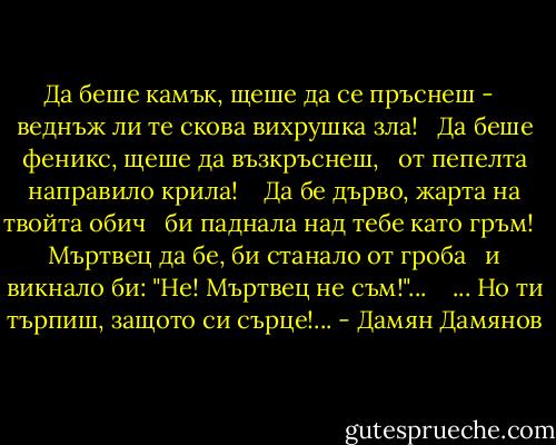 Да беше камък, щеше да се пръснеш - <br /> веднъж ли те скова вихрушка зла! <br /> Да беше феникс, щеше да възкръснеш, <br /> от пепелта направило крила! <br /><br /> Да бе дърво, жарта на твойта обич <br /> би паднала над тебе като гръм! <br /> Мъртвец да бе, би станало от гроба <br /> и викнало би: "Не! Мъртвец не съм!"... <br /><br /> ... Но ти търпиш, защото си сърце!... - Дамян Дамянов