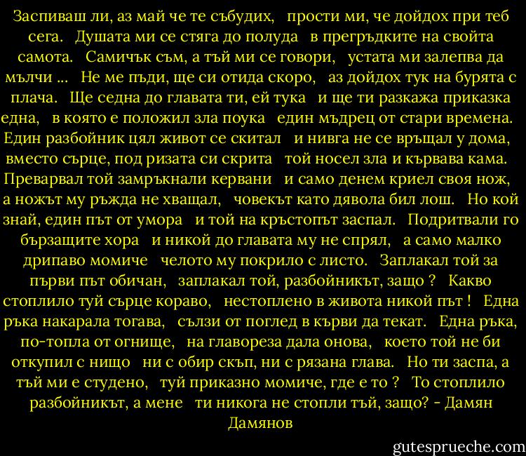 Заспиваш ли, аз май че те събудих, <br /> прости ми, че дойдох при теб сега. <br /> Душата ми се стяга до полуда <br /> в прегръдките на свойта самота. <br /> Самичък съм, а тъй ми се говори, <br /> устата ми залепва да мълчи ... <br /> Не ме пъди, ще си отида скоро, <br /> аз дойдох тук на бурята с плача. <br /> Ще седна до главата ти, ей тука <br /> и ще ти разкажа приказка една, <br /> в която е положил зла поука <br /> един мъдрец от стари времена. <br /> Един разбойник цял живот се скитал <br /> и нивга не се връщал у дома, <br /> вместо сърце, под ризата си скрита <br /> той носел зла и кървава кама. <br /> Преварвал той замръкнали кервани <br /> и само денем криел своя нож, <br /> а ножът му ръжда не хващал, <br /> човекът като дявола бил лош. <br /> Но кой знай, един път от умора <br /> и той на кръстопът заспал. <br /> Подритвали го бързащите хора <br /> и никой до главата му не спрял, <br /> а само малко дрипаво момиче <br /> челото му покрило с листо. <br /> Заплакал той за първи път обичан, <br /> заплакал той, разбойникът, защо ? <br /> Какво стоплило туй сърце кораво, <br /> нестоплено в живота никой път ! <br /> Една ръка накарала тогава, <br /> сълзи от поглед в кърви да текат. <br /> Една ръка, по-топла от огнище, <br /> на главореза дала онова, <br /> което той не би откупил с нищо <br /> ни с обир скъп, ни с рязана глава. <br /> Но ти заспа, а тъй ми е студено, <br /> туй приказно момиче, где е то ? <br /> То стоплило разбойникът, а мене <br /> ти никога не стопли тъй, защо? - Дамян Дамянов