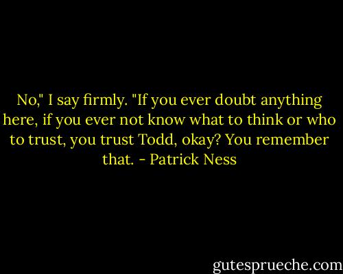 No," I say firmly. "If you ever doubt anything here, if you ever not know what to think or who to trust, you trust Todd, okay? You remember that. - Patrick Ness