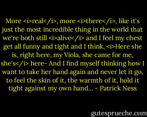 More <i>real</i>, more <i>there</i>, like it's just the most incredible thing in the world that we're both still <i>alive</i> and I feel my chest get all funny and tight and I think, <i>Here she is, right here, my Viola, she came for me, she's</i> here-<br />And I find myself thinking how I want to take her hand again and never let it go, to feel the skin of it, the warmth of it, hold it tight against my own hand... - Patrick Ness