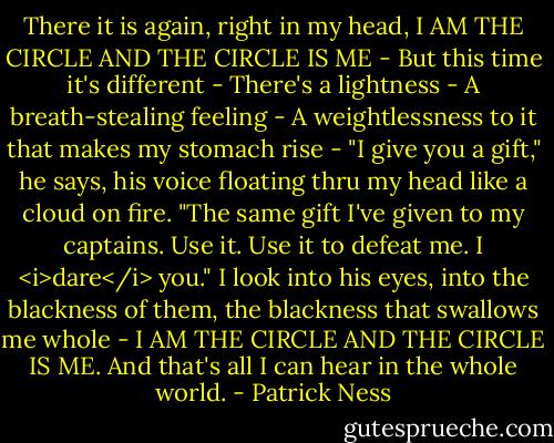 There it is again, right in my head, I AM THE CIRCLE AND THE CIRCLE IS ME -<br />But this time it's different -<br />There's a lightness -<br />A breath-stealing feeling -<br />A weightlessness to it that makes my stomach rise -<br />"I give you a gift," he says, his voice floating thru my head like a cloud on fire. "The same gift I've given to my captains. Use it. Use it to defeat me. I <i>dare</i> you."<br />I look into his eyes, into the blackness of them, the blackness that swallows me whole -<br />I AM THE CIRCLE AND THE CIRCLE IS ME.<br />And that's all I can hear in the whole world. - Patrick Ness
