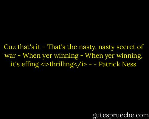 Cuz that's it -<br />That's the nasty, nasty secret of war -<br />When yer winning -<br />When yer winning, it's effing <i>thrilling</i> - - Patrick Ness