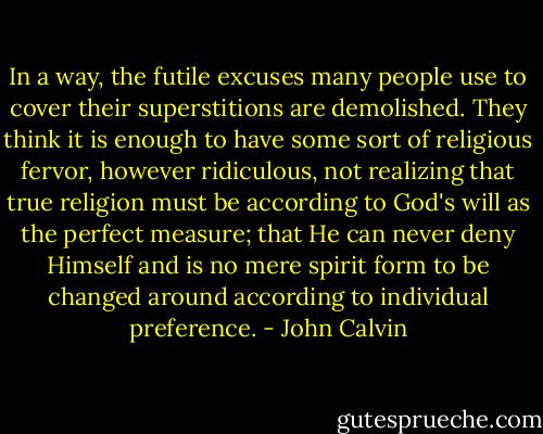 In a way, the futile excuses many people use to cover their superstitions are demolished. They think it is enough to have some sort of religious fervor, however ridiculous, not realizing that true religion must be according to God's will as the perfect measure; that He can never deny Himself and is no mere spirit form to be changed around according to individual preference. - John Calvin