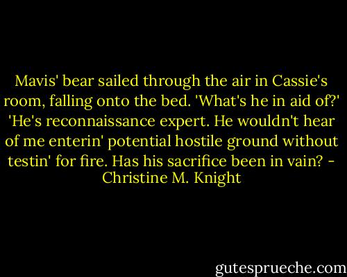 Mavis' bear sailed through the air in Cassie's room, falling onto the bed. 'What's he in aid of?' 'He's reconnaissance expert. He wouldn't hear of me enterin' potential hostile ground without testin' for fire. Has his sacrifice been in vain? - Christine M. Knight
