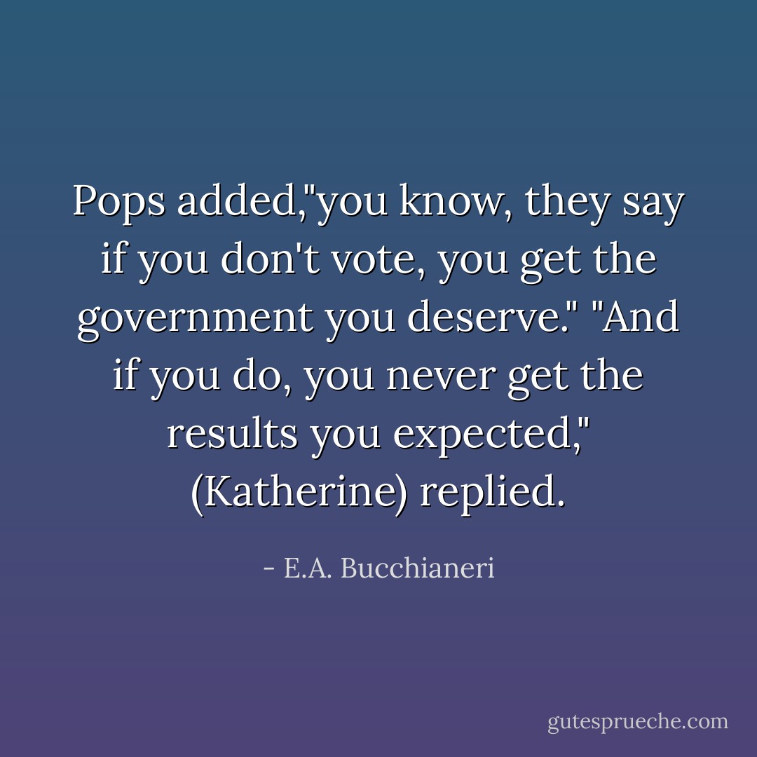 Pops added,"you know, they say if you don't vote, you get the government you deserve."<br />"And if you do, you never get the results you expected," (Katherine) replied. - E.A. Bucchianeri