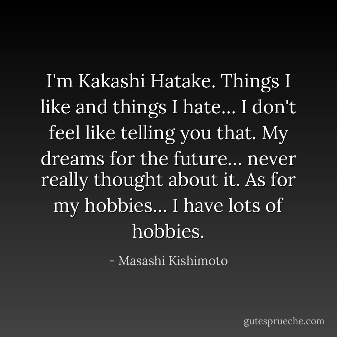 I'm Kakashi Hatake. Things I like and things I hate… I don't feel like telling you that. My dreams for the future… never really thought about it. As for my hobbies… I have lots of hobbies. - Masashi Kishimoto