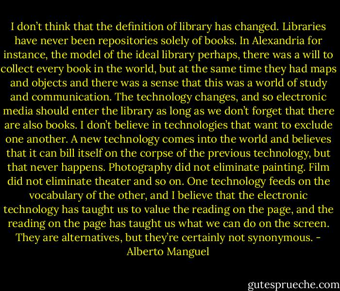 I don’t think that the definition of library has changed. Libraries have never been repositories solely of books. In Alexandria for instance, the model of the ideal library perhaps, there was a will to collect every book in the world, but at the same time they had maps and objects and there was a sense that this was a world of study and communication. The technology changes, and so electronic media should enter the library as long as we don’t forget that there are also books. I don’t believe in technologies that want to exclude one another. A new technology comes into the world and believes that it can bill itself on the corpse of the previous technology, but that never happens. Photography did not eliminate painting. Film did not eliminate theater and so on. One technology feeds on the vocabulary of the other, and I believe that the electronic technology has taught us to value the reading on the page, and the reading on the page has taught us what we can do on the screen. They are alternatives, but they’re certainly not synonymous. - Alberto Manguel