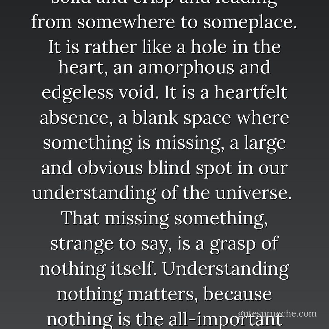There is a hole in the universe.<br /><br />It is not like a hole in a wall where a mouse slips through, solid and crisp and leading from somewhere to someplace. It is rather like a hole in the heart, an amorphous and edgeless void. It is a heartfelt absence, a blank space where something is missing, a large and obvious blind spot in our understanding of the universe.<br /><br />That missing something, strange to say, is a grasp of nothing itself. Understanding nothing matters, because nothing is the all-important background upon which everything else happens. - K.C. Cole